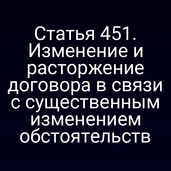 Статья 451. Изменение и расторжение договора в связи с существенным изменением обстоятельств