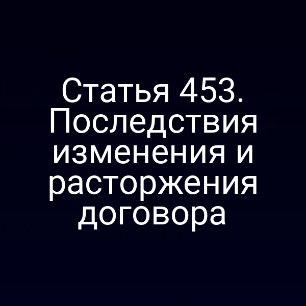 Статья 453. Последствия изменения и расторжения договора