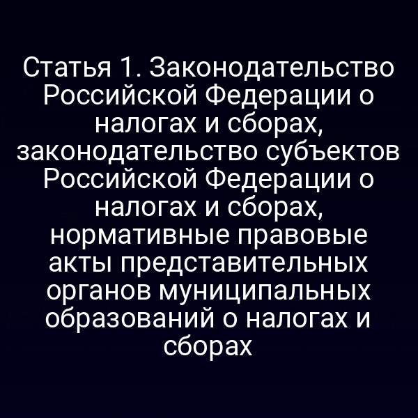 Статья 1. Законодательство Российской Федерации о налогах и сборах, законодательство субъектов Российской Федерации о налогах и сборах, нормативные правовые акты представительных органов муниципальных образований о налогах и сборах