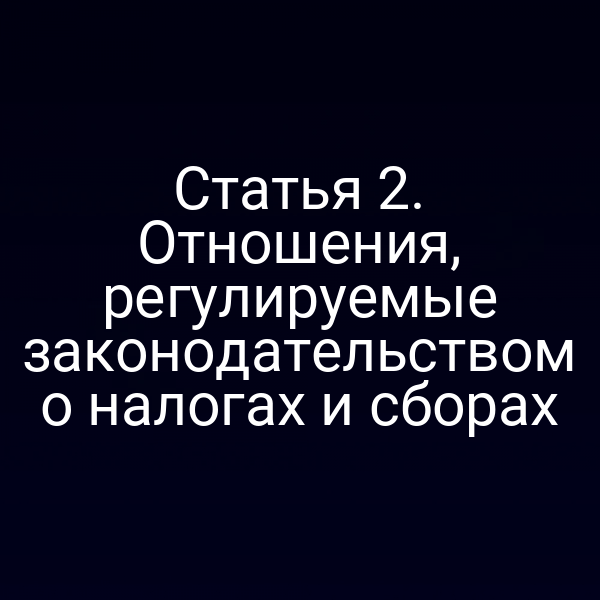Статья 2. Отношения, регулируемые законодательством о налогах и сборах