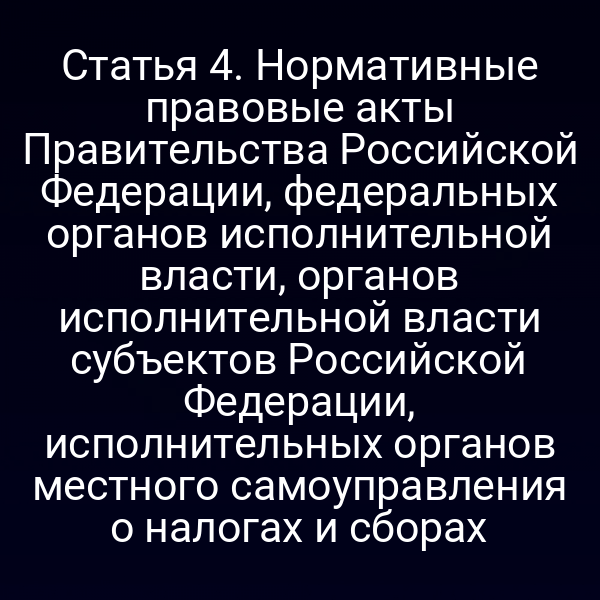 Статья 4. Нормативные правовые акты Правительства Российской Федерации, федеральных органов исполнительной власти, органов исполнительной власти субъектов Российской Федерации, исполнительных органов местного самоуправления о налогах и сборах