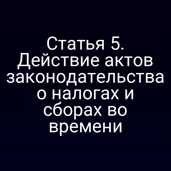 Статья 5. Действие актов законодательства о налогах и сборах во времени
