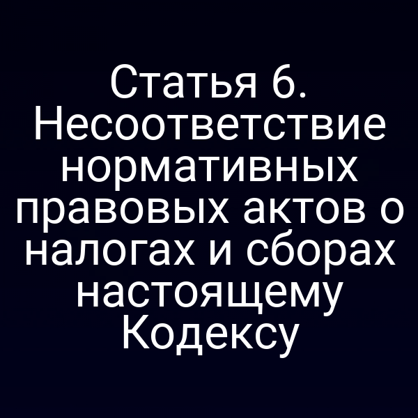 Статья 6. Несоответствие нормативных правовых актов о налогах и сборах настоящему Кодексу