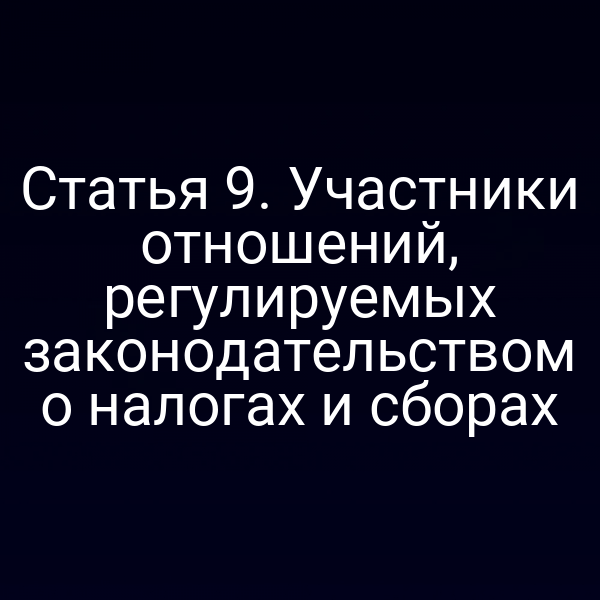 Статья 9. Участники отношений, регулируемых законодательством о налогах и сборах
