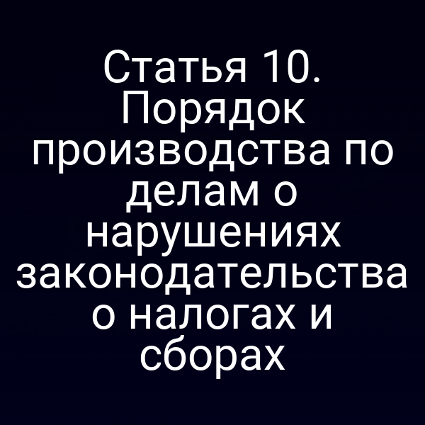 Статья 10. Порядок производства по делам о нарушениях законодательства о налогах и сборах