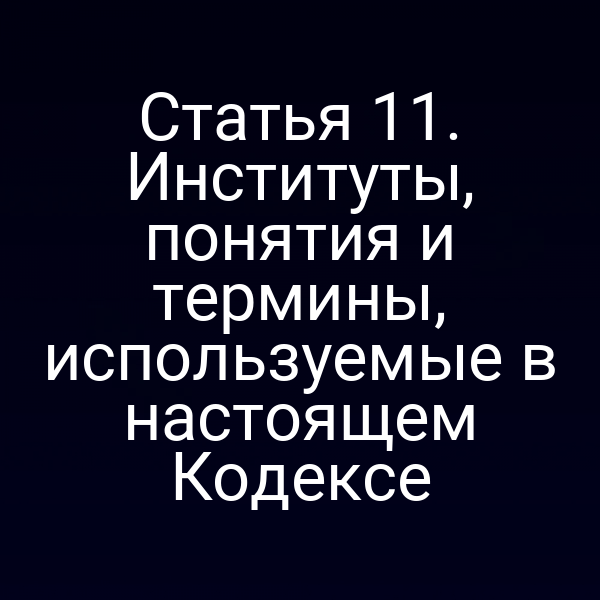 Статья 11. Институты, понятия и термины, используемые в настоящем Кодексе