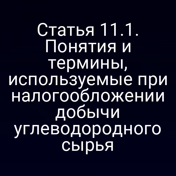 Статья 11.1. Понятия и термины, используемые при налогообложении добычи углеводородного сырья