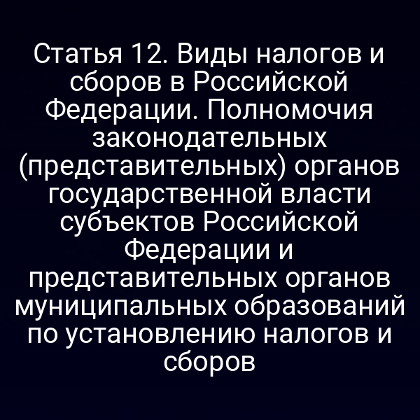 Статья 12. Виды налогов и сборов в Российской Федерации. Полномочия законодательных (представительных) органов государственной власти субъектов Российской Федерации и представительных органов муниципальных образований по установлению налогов и сборов