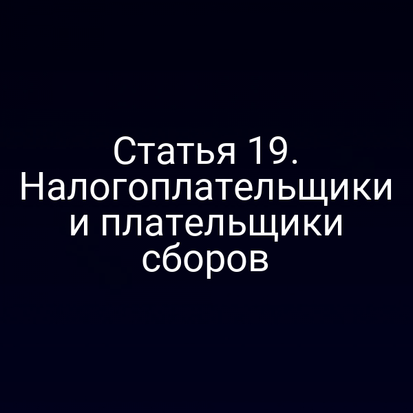 Статья 19. Налогоплательщики и плательщики сборов