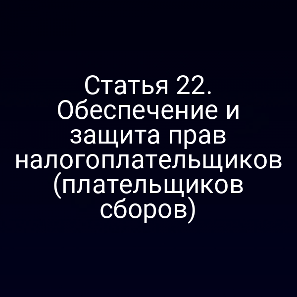 Статья 22. Обеспечение и защита прав налогоплательщиков (плательщиков сборов)