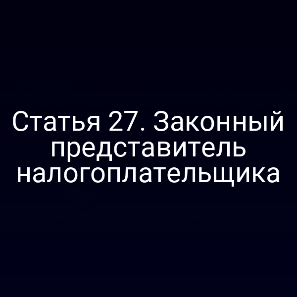 Статья 27. Законный представитель налогоплательщика