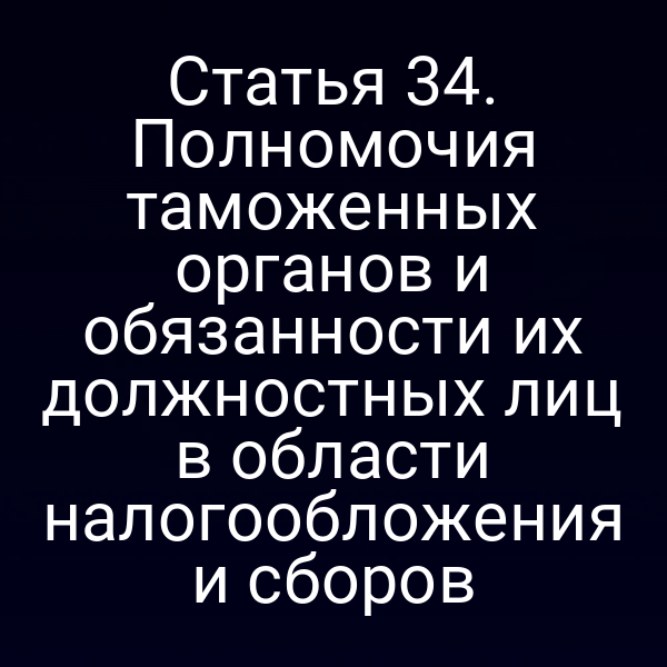 Статья 34. Полномочия таможенных органов и обязанности их должностных лиц в области налогообложения и сборов