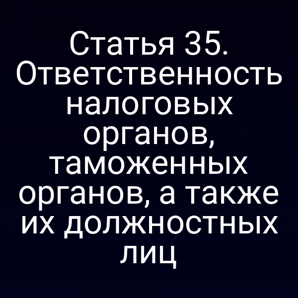Статья 35. Ответственность налоговых органов, таможенных органов, а также их должностных лиц