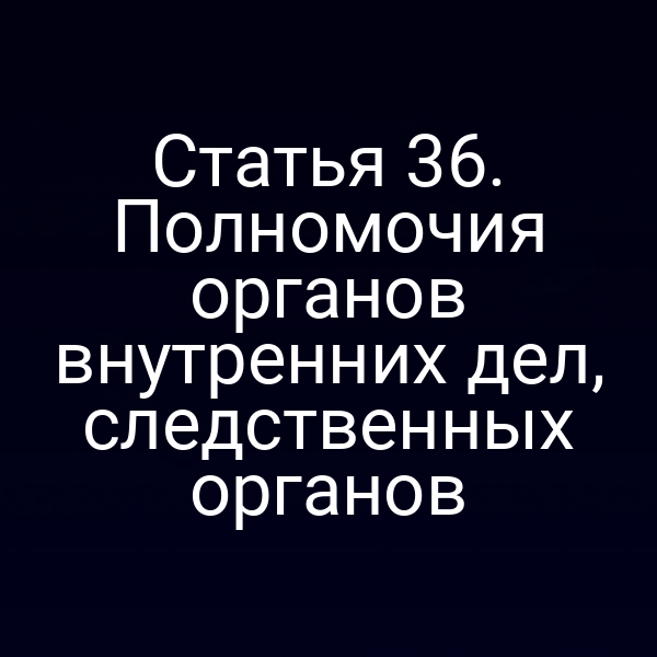 Статья 36. Полномочия органов внутренних дел, следственных органов