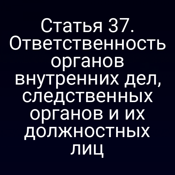 Статья 37. Ответственность органов внутренних дел, следственных органов и их должностных лиц