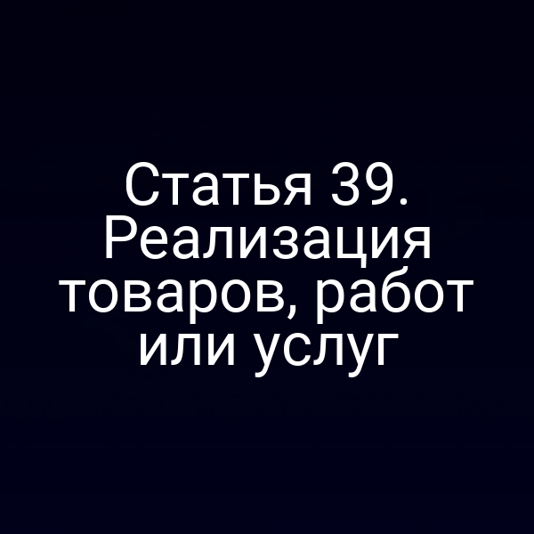 Статья 39. Реализация товаров, работ или услуг