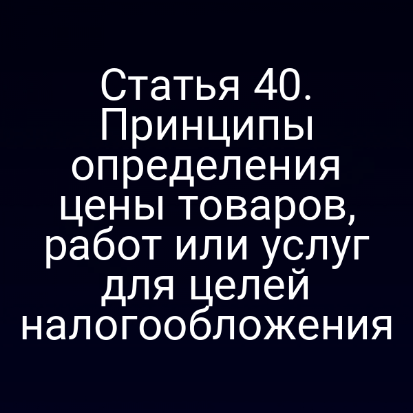 Статья 40. Принципы определения цены товаров, работ или услуг для целей налогообложения