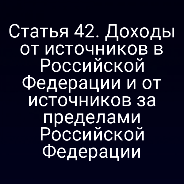 Статья 42. Доходы от источников в Российской Федерации и от источников за пределами Российской Федерации