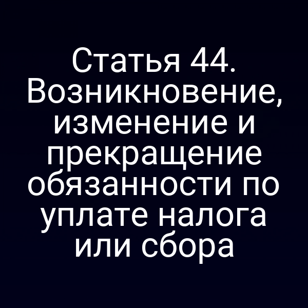 Статья 44. Возникновение, изменение и прекращение обязанности по уплате налога или сбора