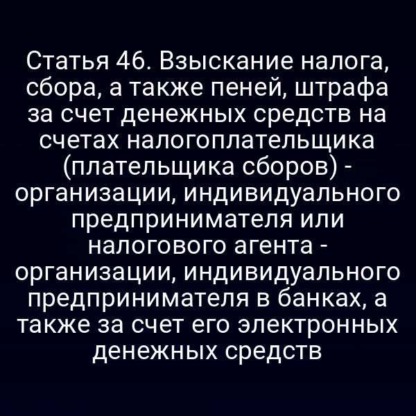 Статья 46. Взыскание налога, сбора, а также пеней, штрафа за счет денежных средств на счетах налогоплательщика (плательщика сборов) - организации, индивидуального предпринимателя или налогового агента - организации, индивидуального предпринимателя в банках, а также за счет его электронных денежных средств