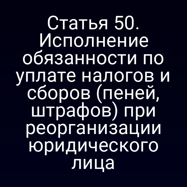 Статья 50. Исполнение обязанности по уплате налогов и сборов (пеней, штрафов) при реорганизации юридического лица