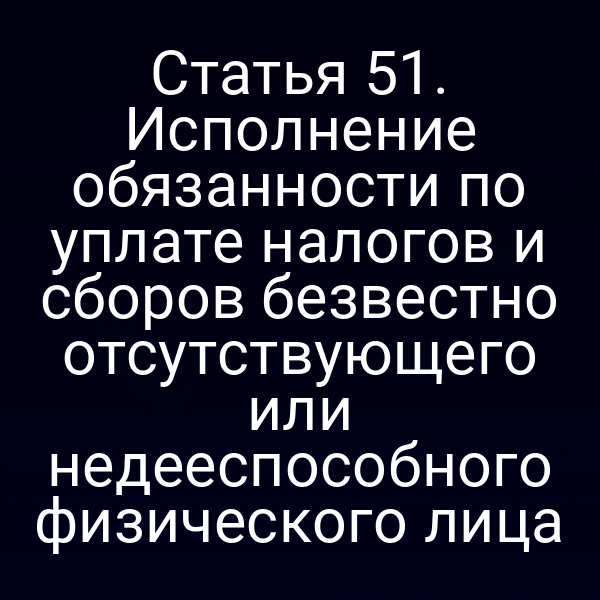 Статья 51. Исполнение обязанности по уплате налогов и сборов безвестно отсутствующего или недееспособного физического лица