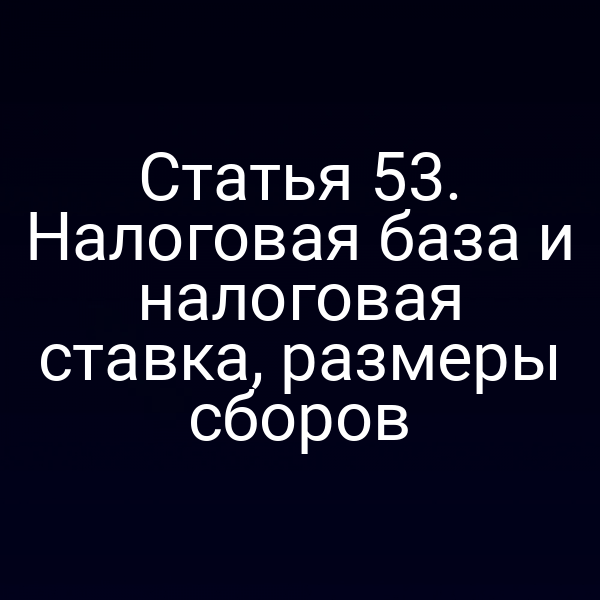 Статья 53. Налоговая база и налоговая ставка, размеры сборов