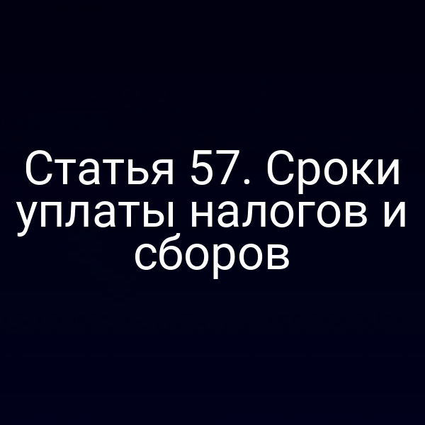 Статья 57. Сроки уплаты налогов и сборов