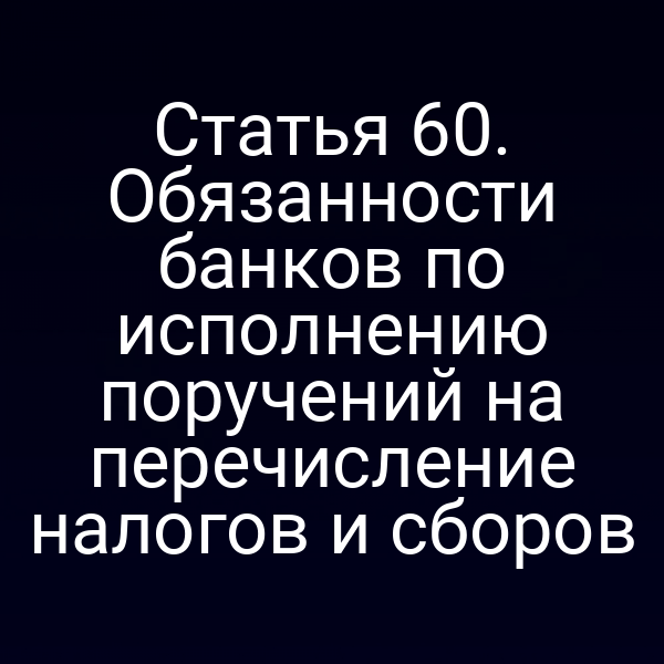 Статья 60. Обязанности банков по исполнению поручений на перечисление налогов и сборов