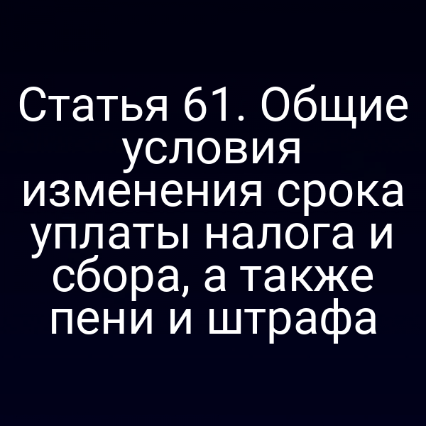 Статья 61. Общие условия изменения срока уплаты налога и сбора, а также пени и штрафа