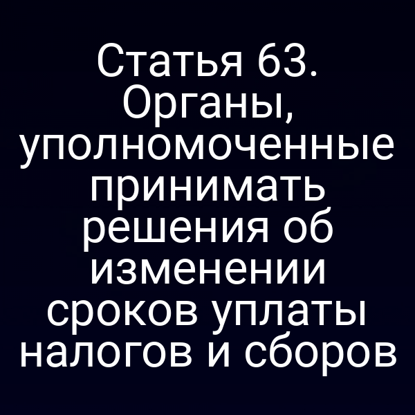 Статья 63. Органы, уполномоченные принимать решения об изменении сроков уплаты налогов и сборов