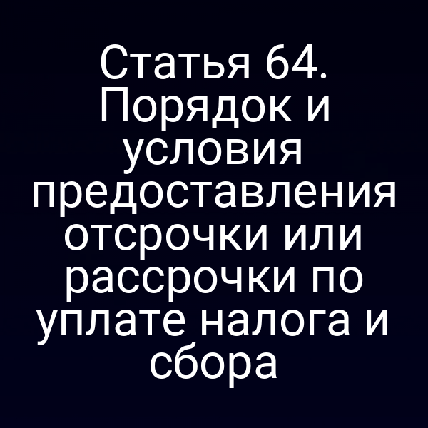 Статья 64. Порядок и условия предоставления отсрочки или рассрочки по уплате налога и сбора