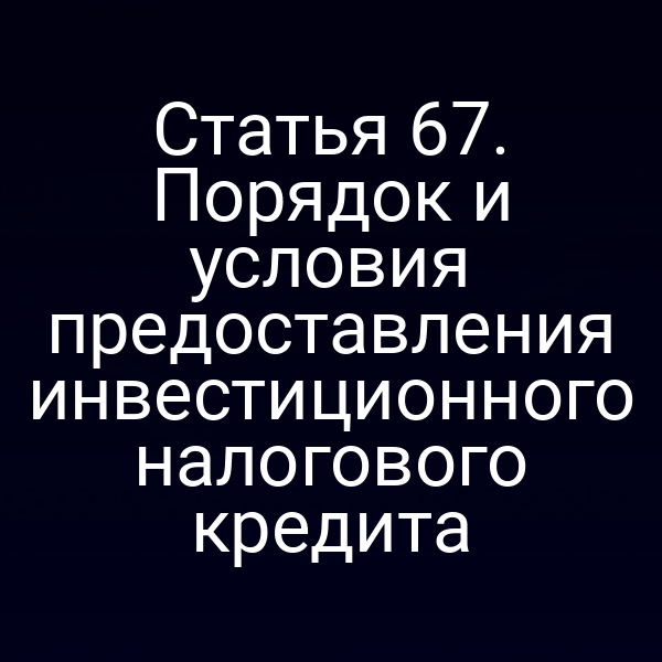 Статья 67. Порядок и условия предоставления инвестиционного налогового кредита