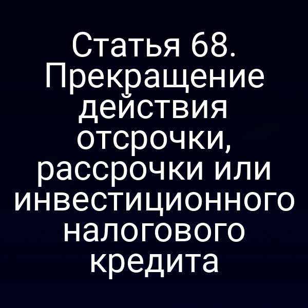 Статья 68. Прекращение действия отсрочки, рассрочки или инвестиционного налогового кредита