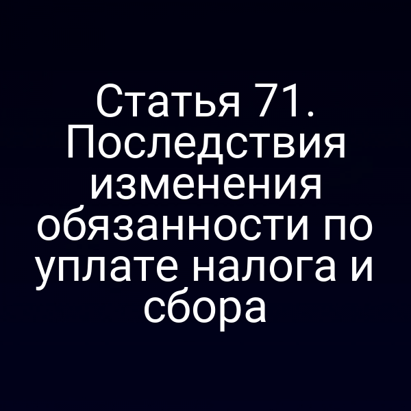 Статья 71. Последствия изменения обязанности по уплате налога и сбора