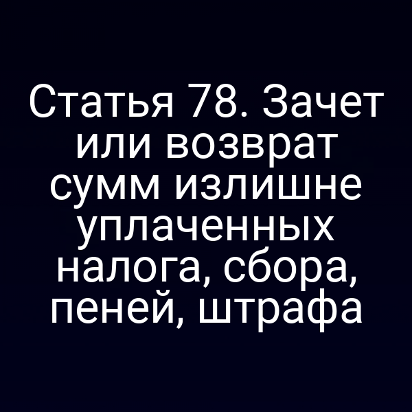 Статья 78. Зачет или возврат сумм излишне уплаченных налога, сбора, пеней, штрафа
