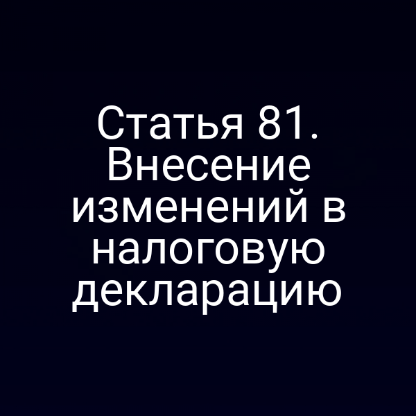 Статья 81. Внесение изменений в налоговую декларацию