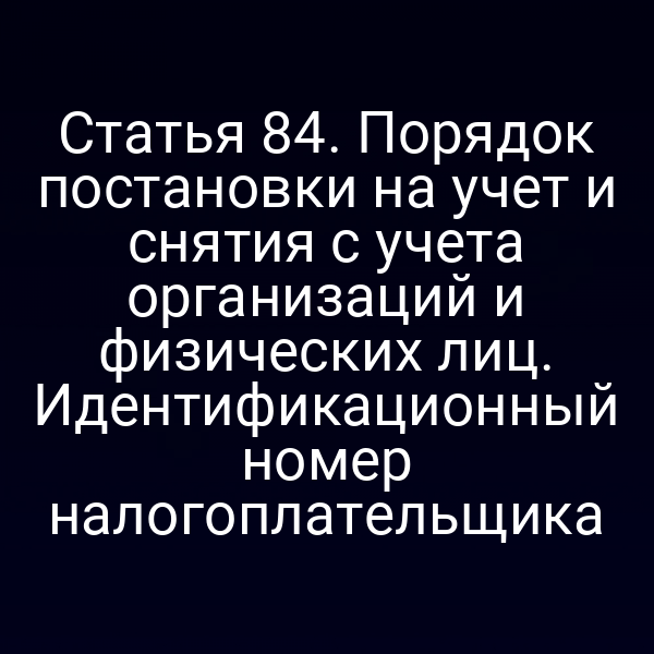 Статья 84. Порядок постановки на учет и снятия с учета организаций и физических лиц. Идентификационный номер налогоплательщика