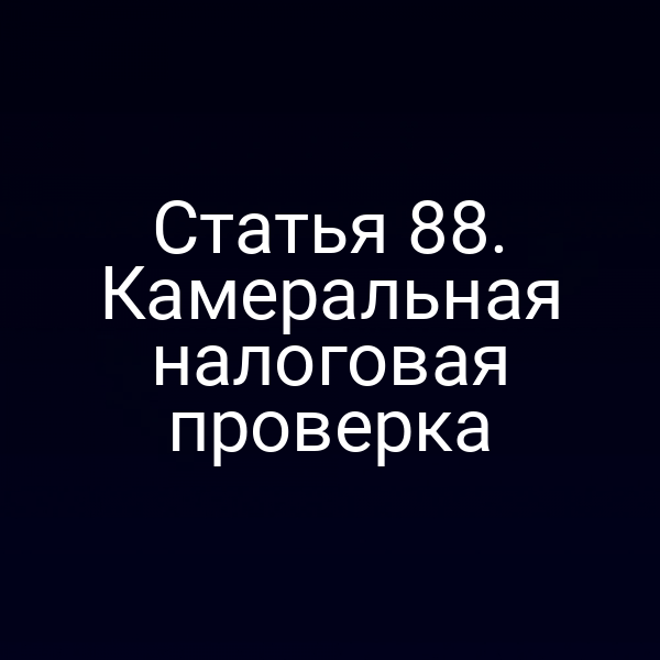 Статья 88. Камеральная налоговая проверка