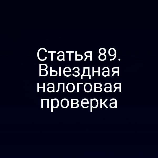 Статья 89. Выездная налоговая проверка