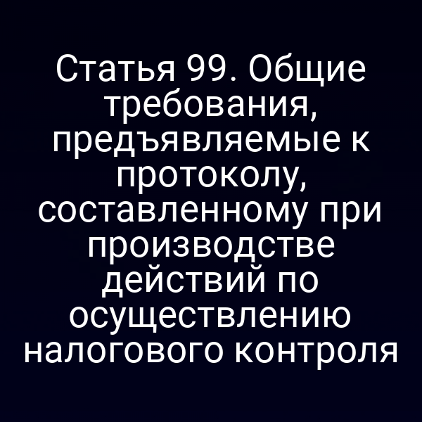 Статья 99. Общие требования, предъявляемые к протоколу, составленному при производстве действий по осуществлению налогового контроля