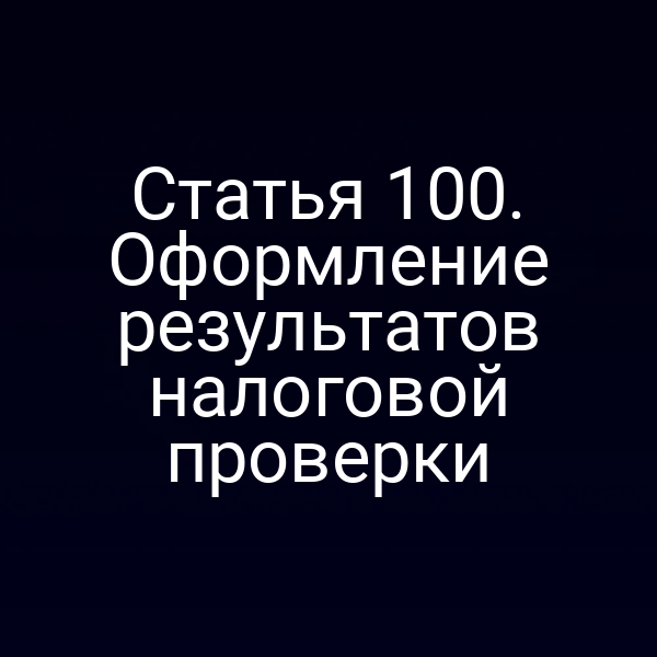 Статья 100. Оформление результатов налоговой проверки