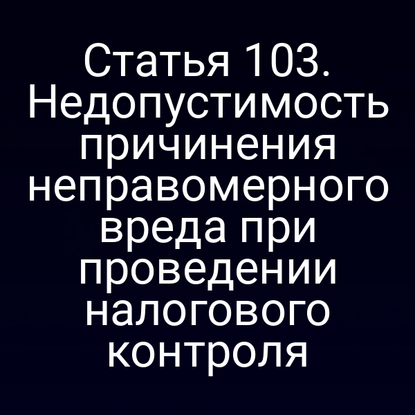 Статья 103. Недопустимость причинения неправомерного вреда при проведении налогового контроля