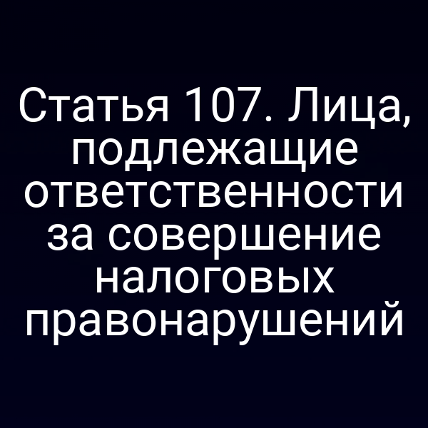Статья 107. Лица, подлежащие ответственности за совершение налоговых правонарушений