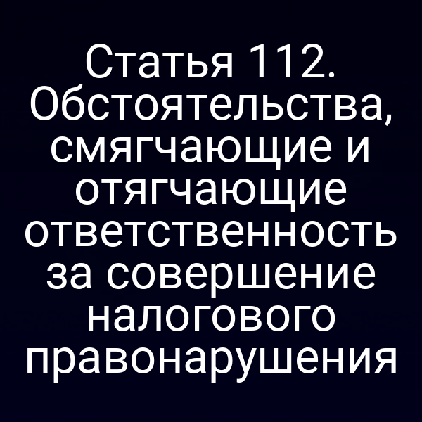 Статья 112. Обстоятельства, смягчающие и отягчающие ответственность за совершение налогового правонарушения