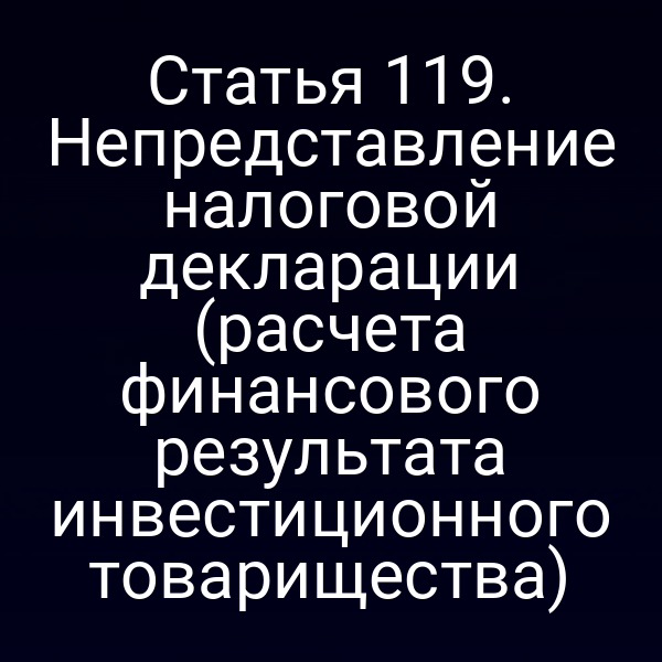 Статья 119. Непредставление налоговой декларации (расчета финансового результата инвестиционного товарищества)