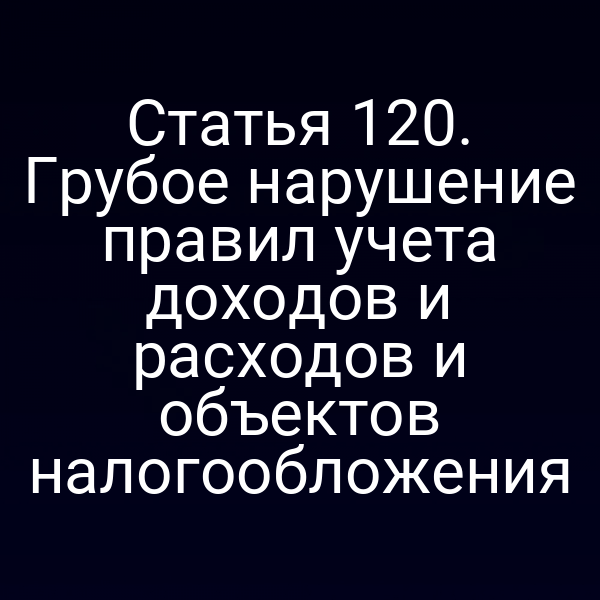 Статья 120. Грубое нарушение правил учета доходов и расходов и объектов налогообложения