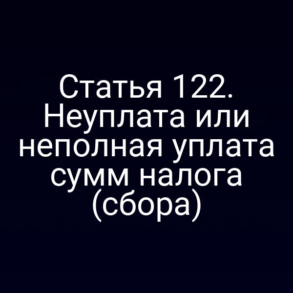 Статья 122. Неуплата или неполная уплата сумм налога (сбора)