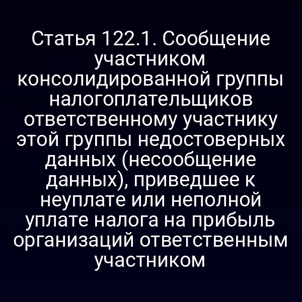 Статья 122.1. Сообщение участником консолидированной группы налогоплательщиков ответственному участнику этой группы недостоверных данных (несообщение данных), приведшее к неуплате или неполной уплате налога на прибыль организаций ответственным участником