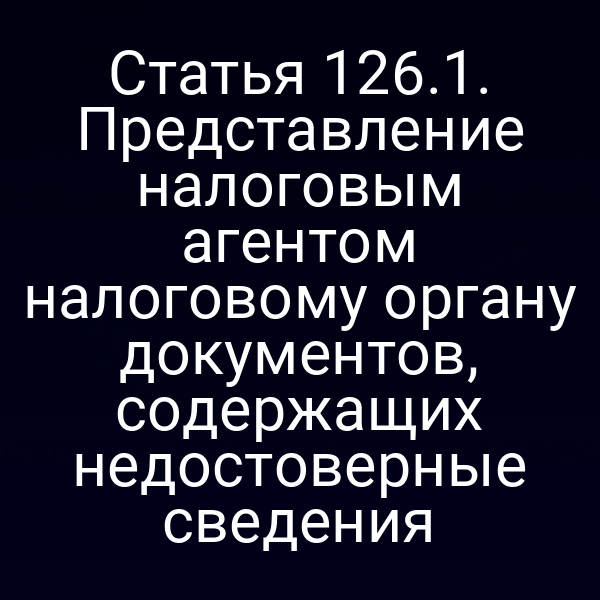 Статья 126.1. Представление налоговым агентом налоговому органу документов, содержащих недостоверные сведения